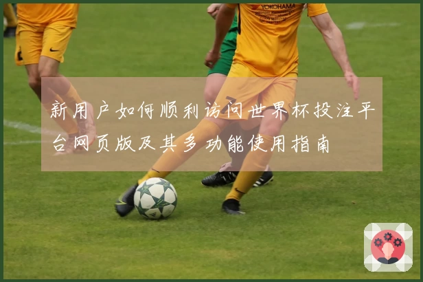 新用户如何顺利访问世界杯投注平台网页版及其多功能使用指南
